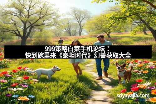 999策略白菜手机论坛：快到碗里来《泰坦时代》幻兽获取大全