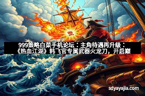 999策略白菜手机论坛：主角待遇再升级：《热血江湖》韩飞官专属武器火龙刀，开启巅峰战斗新纪元